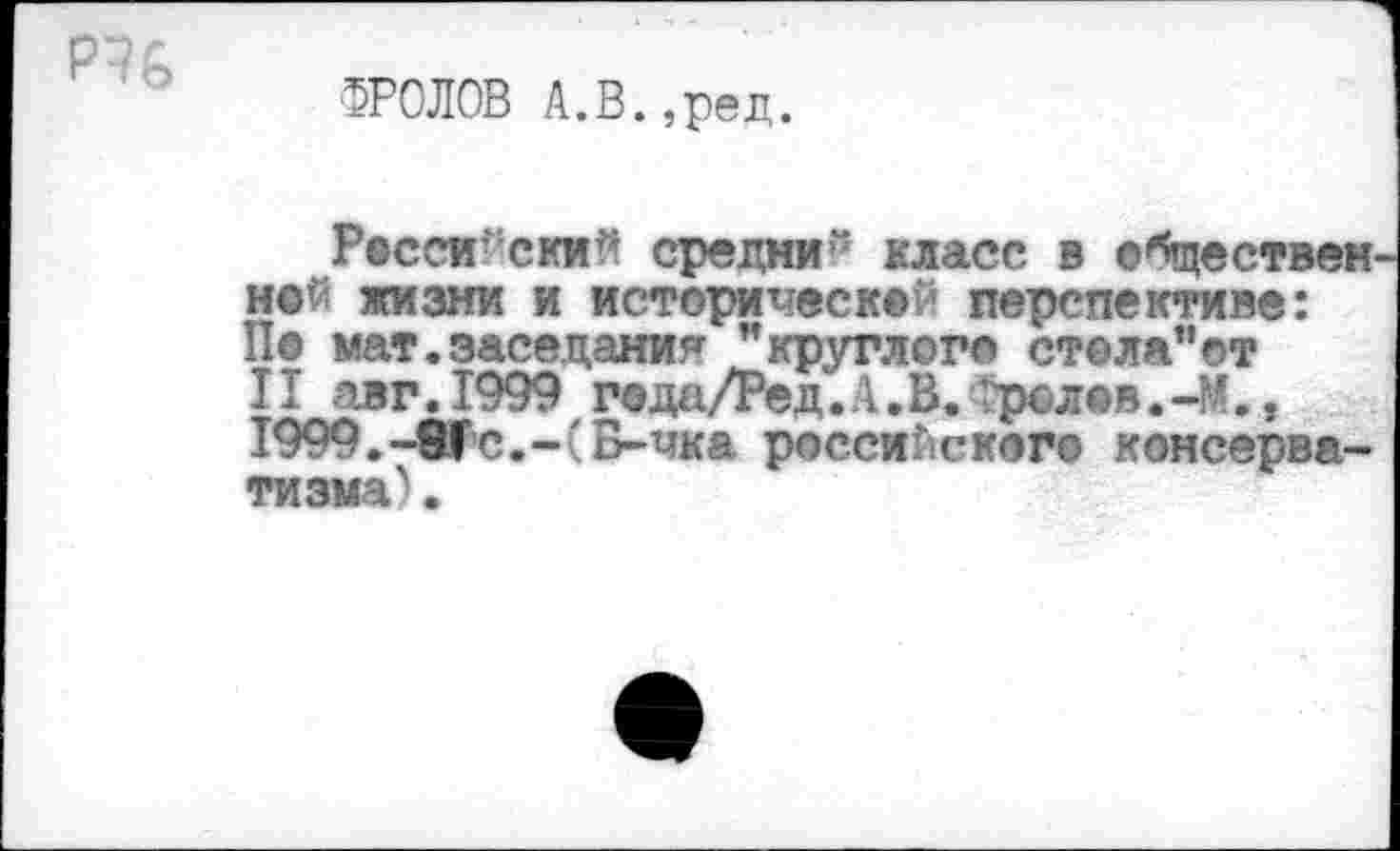 ﻿и
ФРОЛОВ А.В.,ред.
Росси’ ский средни“ класс в обществен ной жизни и исторической перспективе: По мат.заседания ’’круглого стела"от II авг.1999 года/Ред.А.В.рол«в.-М., I999.-8fc.-CБ-чка российского консерватизма^ .